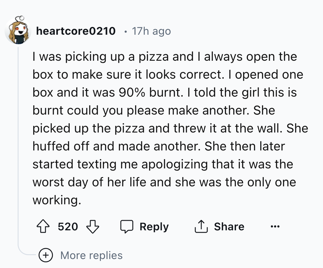 screenshot - heartcore0210 17h ago I was picking up a pizza and I always open the box to make sure it looks correct. I opened one box and it was 90% burnt. I told the girl this is burnt could you please make another. She picked up the pizza and threw it a